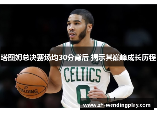 塔图姆总决赛场均30分背后 揭示其巅峰成长历程
